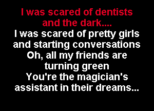 I was scared of dentists
and the dark....

I was scared of pretty girls
and starting conversations
on, all my friends are
turning green
You're the magician's
assistant in their dreams...