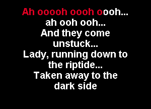 Ah ooooh oooh oooh...
ah ooh ooh...
And they come
unstuck...

Lady, running down to
the riptide...
Taken away to the
dark side