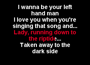 I wanna be your left
hand man
I love you when you're
singing that song and...
Lady, running down to
the riptide...
Taken away to the
dark side