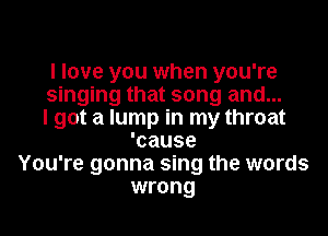 I love you when you're
singing that song and...
I got a lump in my throat
'cause
You're gonna sing the words
wrong