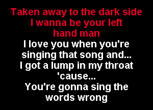 Taken away to the dark side
I wanna be your left
hand man
I love you when you're
singing that song and...

I got a lump in my throat
'cause...

You're gonna sing the
words wrong