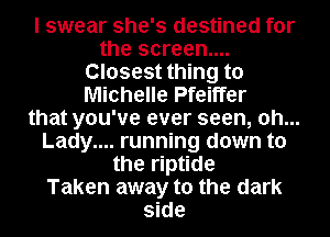 I swear she's destined for
the screen....
Closest thing to
Michelle Pfeiffer
that you've ever seen, 0h...
Lady.... running down to
the riptide
Taken away to the dark
side