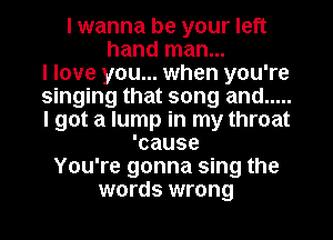 I wanna be your left
hand man...
I love you... when you're
singing that song and .....
I got a lump in my throat
'cause
You're gonna sing the
words wrong