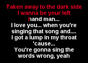 Taken away to the dark side
I wanna be your left
hand man...

I love you... when you're
singing that song and....

I got a lump in my throat
'cause...

You're gonna sing the
words wrong, yeah