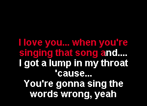 I love you... when you're
singing that song and....
I got a lump in my throat
'cause...
You're gonna sing the
words wrong, yeah