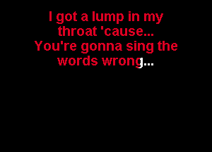 I got a lump in my
throat 'cause...
You're gonna sing the
words wrong...