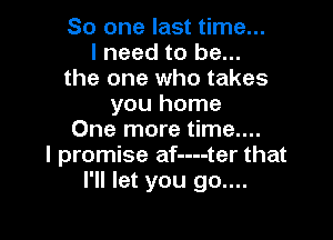 So one last time...
I need to be...
the one who takes
you home

One more time....
I promise af----ter that
I'll let you 90....