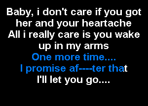 Baby, i don't care if you got
her and your heartache
All i really care is you wake
up in my arms
One more time....

I promise af----ter that
I'll let you go....