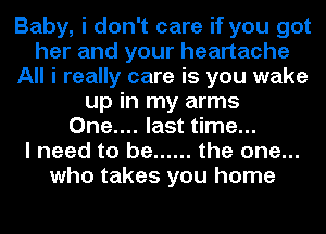 Baby, i don't care if you got
her and your heartache
All i really care is you wake
up in my arms
One.... last time...

I need to be ...... the one...
who takes you home