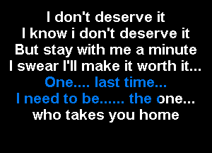 I don't deserve it
I know i don't deserve it
But stay with me a minute
I swear I'll make it worth it...
One.... last time...
I need to be ...... the one...
who takes you home