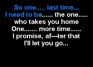 So one ..... last time...

I need to be ...... the one .....
who takes you home
One ....... more time ......

I promise, af---ter that
I'll let you go...