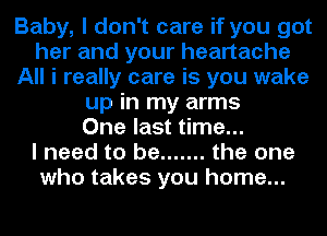 Baby, I don't care if you got
her and your heartache
All i really care is you wake
up in my arms
One last time...

I need to be ....... the one
who takes you home...