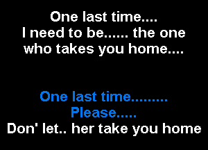 One last time....
I need to be ...... the one
who takes you home....

One last time .........
Please .....
Don' let.. her take you home