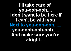 I'll take care of
you-ooh-ooh....

I don't want to be here if
i can't be with you
Next to you-ooh-ooh ......
you-oooh-ooh-ooh .....
And make sure you're

alright... I