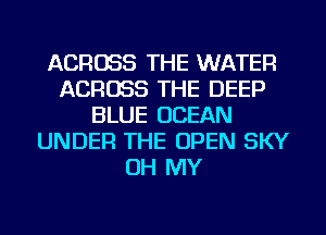 ACROSS THE WATER
ACROSS THE DEEP
BLUE OCEAN
UNDER THE OPEN SKY
OH MY