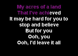 My acres of a land
That I've achieved
It may be hard for you to
stop and believe

But for you
Ooh, you
Ooh, I'd leave it all