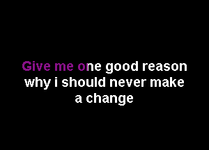 Give me one good reason

why i should never make
a change