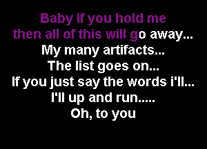 Baby if you hold me
then all of this will go away...
My many artifacts...
The list goes on...
If you just say the words i'll...
I'll up and run .....
Oh, to you