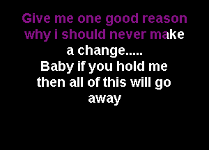 Give me one good reason
why i should never make
a change .....

Baby if you hold me

then all of this will go
away