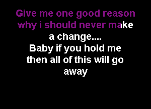 Give me one good reason
why i should never make
a change....

Baby if you hold me

then all of this will go
away
