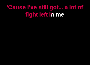 'Cause I've still got... a lot of
fight left in me