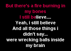 But there's a fire burning in
my bones
I still believe....

Yeah, i still believe
And all those things i
didn't say...
were wrecking balls inside
my brain
