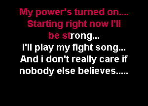 My power's turned on....
Starting right now I'll
be strong...

I'll play my fight song...
And i don't really care if
nobody else believes .....
