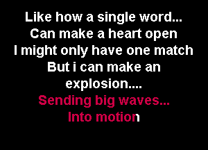 Like how a single word...
Can make a heart open
I might only have one match
But i can make an
explosion...
Sending big waves...
Into motion