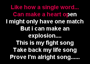 Like how a single word...

Can make a heart open
I might only have one match
But i can make an
explosion...
This is my tight song

Take back my life song

Prove I'm alright song ......
