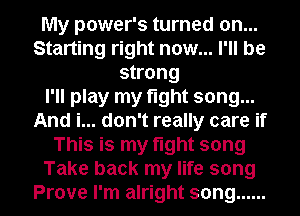 My power's turned on...
Starting right now... I'll be
strong
I'll play my fight song...
And i... don't really care if
This is my fight song
Take back my life song
Prove I'm alright song ......