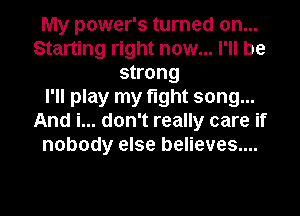 My power's turned on...
Starting right now... I'll be
strong
I'll play my fight song...
And i... don't really care if
nobody else believes...