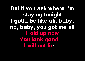 But if you ask where I'm
staying tonight
I gotta be like oh, baby,
no, baby, you got me all
Hold up now
You look good....
I will not lie....