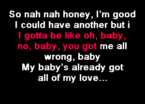 So nah nah honey, I'm good
I could have another but i
I gotta be like oh, baby,
no, baby, you got me all
wrong, baby
My baby's already got
all of my love...