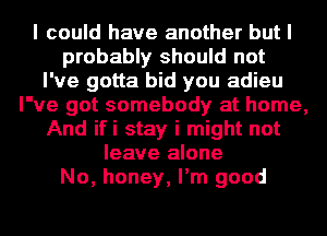 I could have another but I
probably should not
I've gotta bid you adieu
I've got somebody at home,
And ifi stay i might not
leave alone
No, honey, I'm good