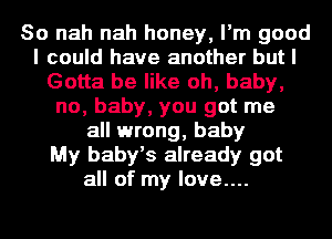 So nah nah honey, I'm good
I could have another but I
Gotta be like oh, baby,
no, baby, you got me
all wrong, baby
My baby's already got
all of my love....