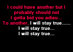 I could have another but I
probably should not
I gotta bid you adieu...
To another, I will stay true ......
I will stay true...
I will stay true...