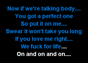 Now if we're talking body....
You got a perfect one
So put it on me....
Swear it won't take you long
If you love me right...
We fuck for life....
On and on and on....
