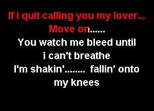 Ifi quit calling you my lover...
Move on ......
You watch me bleed until

i can't breathe
I'm shakin' ........ fallin' onto
my knees