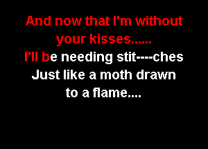 And now that I'm without
your kisses ......
I'll be needing stit----ches

Just like a moth drawn
to a flame....