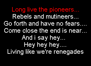 Long live the pioneers...
Rebels and mutineers...
Go forth and have no fears...
Come close the end is near...
And i say hey...
Hey hey hey....
Living like we're renegades