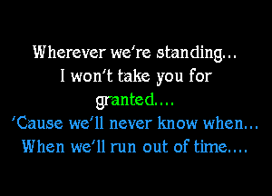 Wherever we're standing. ..
I won't take you for
granted...
'Cause we'll never know when. ..
When we'll run out of time....