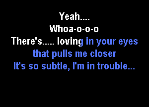 Yeahun
Whoa-o-o-o
There's ..... loving in your eyes

that pulls me closer
Ifs so subtle, I'm in trouble...