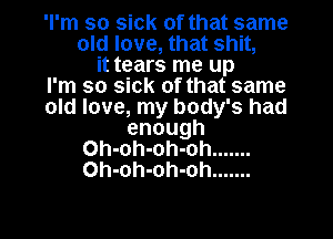 'I'm so sick of that same

old love, that shit,
it tears me up
I'm so sick of that same
old love, my body's had
enough

Oh-oh-oh-oh .......
Oh-oh-oh-oh .......