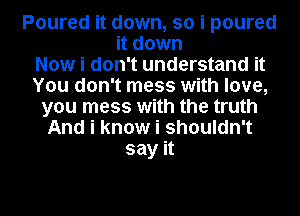 Poured it down, so i poured
it down
Now i don't understand it
You don't mess with love,
you mess with the truth
And i know i shouldn't
say it