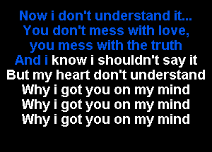 Now i don't understand it...
You don't mess with love,
you mess with the truth
And i know i shouldn't say it
But my heart don't understand
Why i got you on my mind
Why i got you on my mind
Why i got you on my mind