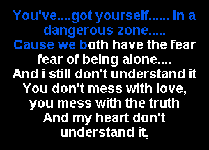 Y0u've....got yourself ...... in a
dangerous zone .....
Cause we both have the fear
fear of being alone....
And i still don't understand it
You don't mess with love,
you mess with the truth
And my heart don't
understand it,