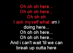 Oh oh oh here...
Oh oh oh here...
Oh oh oh
I ask myself what am i

doing here...
Oh oh oh here...
Oh oh oh here...
And i can't wait 'til we can
break up outta here