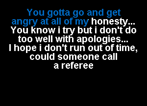 You gotta go and get
angry at all of my honesty...
You now i H but i don't do

too well wit apologies...
I hope i don't run out of time,
could someone call
a referee