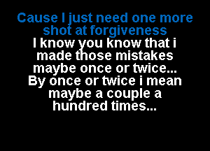 Cause I 'ust need one more
sho at forgiveness
I know ou know that i
made t ose mistakes
maybe once or twice...
By once or twice i mean
maybe a couple a
hundred times...