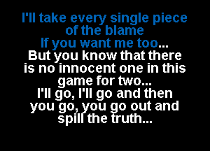 I'll take eve sin le iece
of th'oyblarge p
If you want me too...
But you know that there
is no innocent one in this
game for two...
I'll go, I'll go and then
you go, ou 0 out and
spil the ruth...